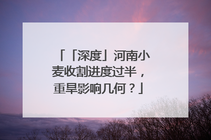 「深度」河南小麦收割进度过半，重旱影响几何？