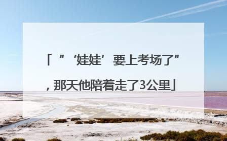 “‘娃娃’要上考场了”，那天他陪着走了3公里