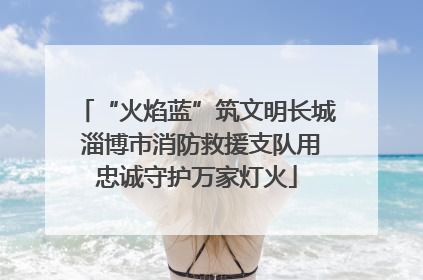 “火焰蓝”筑文明长城 淄博市消防救援支队用忠诚守护万家灯火