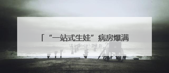 “一站式生娃”病房爆满！配灯光和海浪声，一晚费用8000元仍一床难求