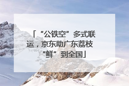“公铁空”多式联运，京东助广东荔枝“鲜”到全国