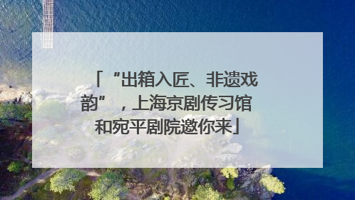 “出箱入匠、非遗戏韵”，上海京剧传习馆和宛平剧院邀你来