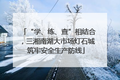 “学、练、查”相结合，三湘南湖大市场灯石城筑牢安全生产防线