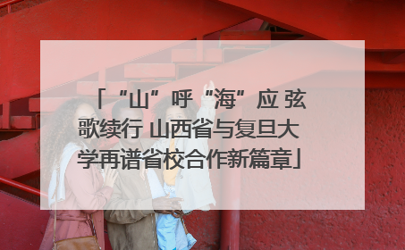 “山”呼“海”应 弦歌续行 山西省与复旦大学再谱省校合作新篇章