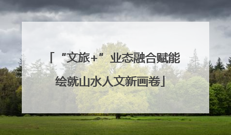 “文旅+”业态融合赋能 绘就山水人文新画卷