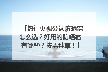 热门央视公认防晒霜怎么选？好用的防晒霜有哪些？按需种草！