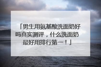 男生用氨基酸洗面奶好吗真实测评，什么洗面奶最好用排行第一！