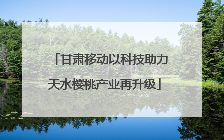 甘肃移动以科技助力天水樱桃产业再升级