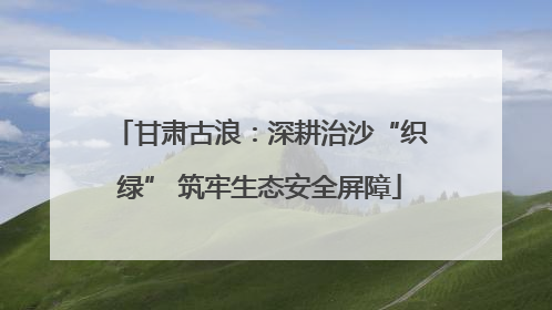 甘肃古浪：深耕治沙“织绿” 筑牢生态安全屏障
