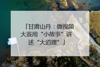 甘肃山丹：微视频大赛用“小故事”讲述“大道理”
