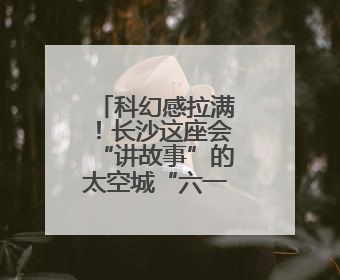 科幻感拉满！长沙这座会“讲故事”的太空城“六一”正式启航