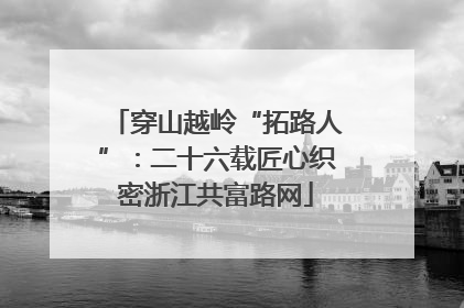 穿山越岭“拓路人”：二十六载匠心织密浙江共富路网