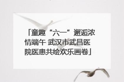 童趣“六一”邂逅浓情端午 武汉市武昌医院医患共绘欢乐画卷