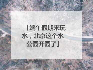 端午假期来玩水，北京这个水公园开园了