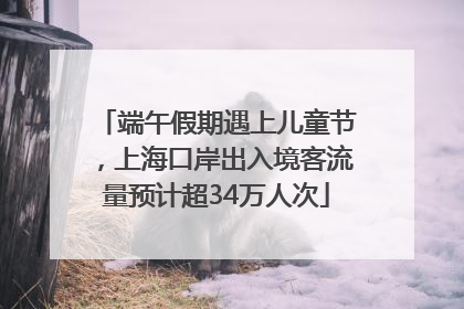 端午假期遇上儿童节，上海口岸出入境客流量预计超34万人次