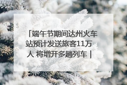端午节期间达州火车站预计发送旅客11万人 将增开多趟列车｜网络中国节·端午