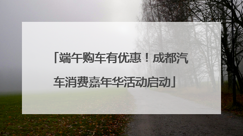 端午购车有优惠！成都汽车消费嘉年华活动启动