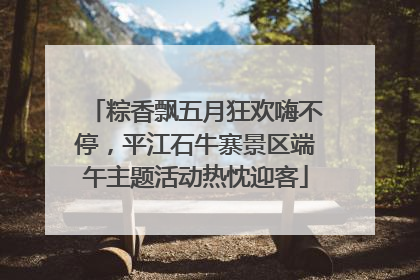 粽香飘五月狂欢嗨不停，平江石牛寨景区端午主题活动热忱迎客
