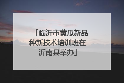 临沂市黄瓜新品种新技术培训班在沂南县举办