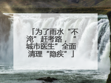 为了雨水“不淹”赶考路，“城市医生”全面清理“隐疾”