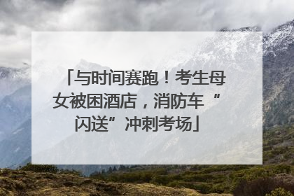 与时间赛跑！考生母女被困酒店，消防车“闪送”冲刺考场