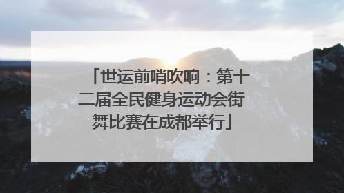 世运前哨吹响：第十二届全民健身运动会街舞比赛在成都举行
