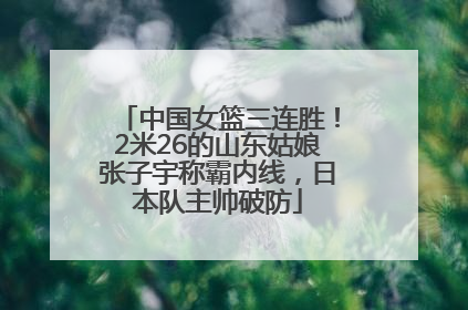 中国女篮三连胜！2米26的山东姑娘张子宇称霸内线，日本队主帅破防