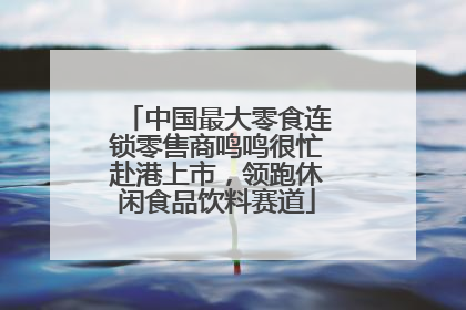 中国最大零食连锁零售商鸣鸣很忙赴港上市，领跑休闲食品饮料赛道