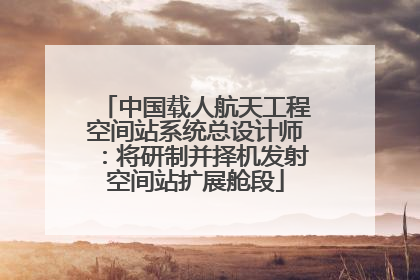 中国载人航天工程空间站系统总设计师：将研制并择机发射空间站扩展舱段