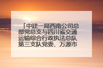 中建一局西南公司总部党总支与四川省交通运输综合行政执法总队第三支队党委、万源市草坝镇莲花院村党支部开展党建联建