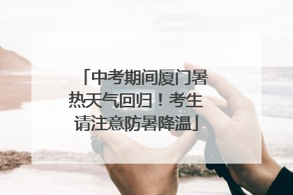 中考期间厦门暑热天气回归！考生请注意防暑降温