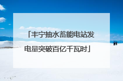 丰宁抽水蓄能电站发电量突破百亿千瓦时