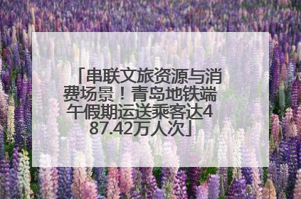 串联文旅资源与消费场景！青岛地铁端午假期运送乘客达487.42万人次