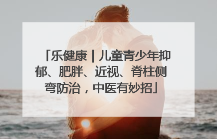 乐健康｜儿童青少年抑郁、肥胖、近视、脊柱侧弯防治，中医有妙招