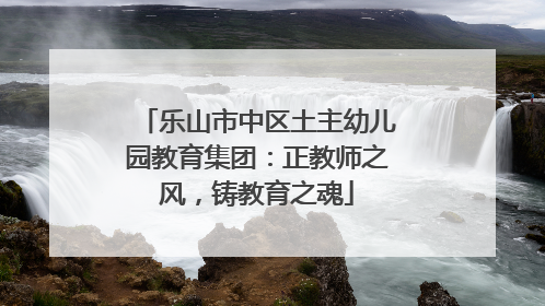 乐山市中区土主幼儿园教育集团：正教师之风，铸教育之魂