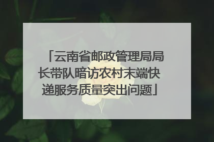 云南省邮政管理局局长带队暗访农村末端快递服务质量突出问题