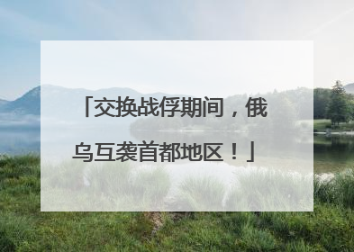 交换战俘期间，俄乌互袭首都地区！