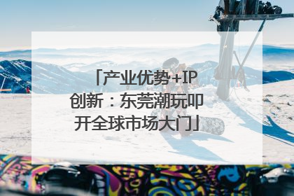 产业优势+IP创新：东莞潮玩叩开全球市场大门