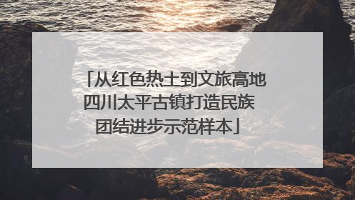 从红色热土到文旅高地 四川太平古镇打造民族团结进步示范样本