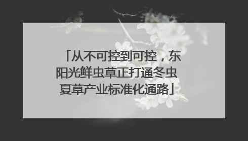 从不可控到可控，东阳光鲜虫草正打通冬虫夏草产业标准化通路