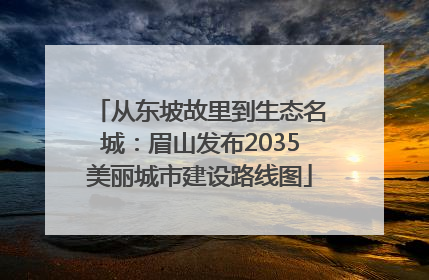 从东坡故里到生态名城：眉山发布2035美丽城市建设路线图