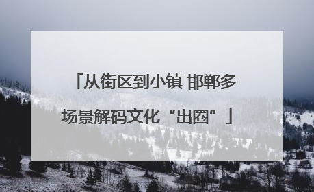 从街区到小镇 邯郸多场景解码文化“出圈”