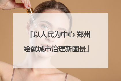 以人民为中心 郑州绘就城市治理新图景