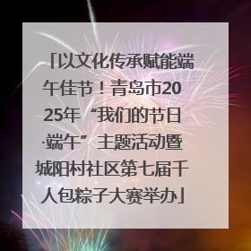 以文化传承赋能端午佳节！青岛市2025年“我们的节日·端午”主题活动暨城阳村社区第七届千人包粽子大赛举办