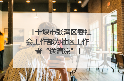 十堰市张湾区委社会工作部为社区工作者“送清凉”