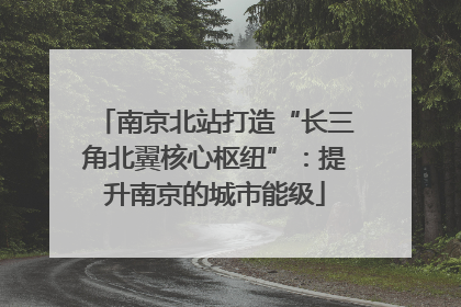 南京北站打造“长三角北翼核心枢纽”：提升南京的城市能级