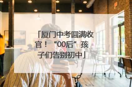 厦门中考圆满收官！“00后”孩子们告别初中
