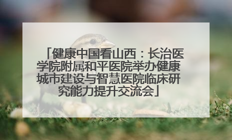 健康中国看山西：长治医学院附属和平医院举办健康城市建设与智慧医院临床研究能力提升交流会