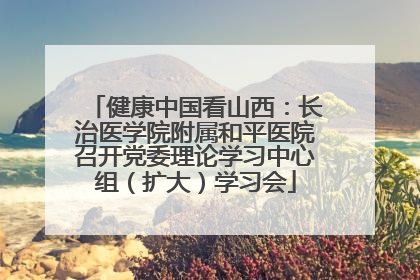 健康中国看山西：长治医学院附属和平医院召开党委理论学习中心组（扩大）学习会
