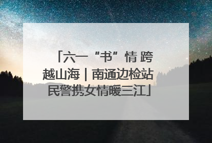 六一“书”情 跨越山海｜南通边检站民警携女情暖三江